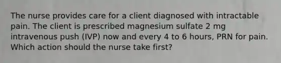 The nurse provides care for a client diagnosed with intractable pain. The client is prescribed magnesium sulfate 2 mg intravenous push (IVP) now and every 4 to 6 hours, PRN for pain. Which action should the nurse take first?