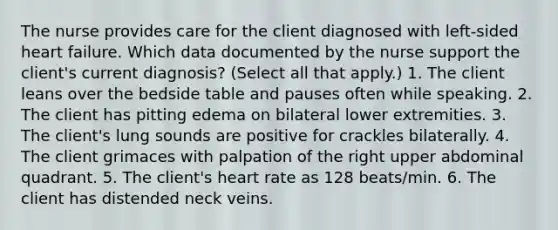 The nurse provides care for the client diagnosed with left-sided heart failure. Which data documented by the nurse support the client's current diagnosis? (Select all that apply.) 1. The client leans over the bedside table and pauses often while speaking. 2. The client has pitting edema on bilateral lower extremities. 3. The client's lung sounds are positive for crackles bilaterally. 4. The client grimaces with palpation of the right upper abdominal quadrant. 5. The client's heart rate as 128 beats/min. 6. The client has distended neck veins.