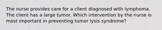 The nurse provides care for a client diagnosed with lymphoma. The client has a large tumor. Which intervention by the nurse is most important in preventing tumor lysis syndrome?