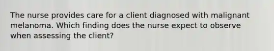 The nurse provides care for a client diagnosed with malignant melanoma. Which finding does the nurse expect to observe when assessing the client?