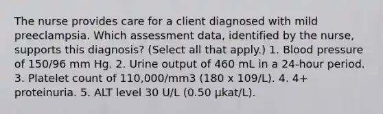 The nurse provides care for a client diagnosed with mild preeclampsia. Which assessment data, identified by the nurse, supports this diagnosis? (Select all that apply.) 1. Blood pressure of 150/96 mm Hg. 2. Urine output of 460 mL in a 24-hour period. 3. Platelet count of 110,000/mm3 (180 x 109/L). 4. 4+ proteinuria. 5. ALT level 30 U/L (0.50 µkat/L).