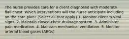 The nurse provides care for a client diagnosed with moderate flail chest. Which interventions will the nurse anticipate including on the care plan? (Select all that apply.) 1. Monitor client 's vital signs. 2. Maintain closed-chest drainage system. 3. Administer pain medication. 4. Maintain mechanical ventilation. 5. Monitor arterial blood gases (ABGs).