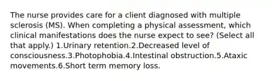 The nurse provides care for a client diagnosed with multiple sclerosis (MS). When completing a physical assessment, which clinical manifestations does the nurse expect to see? (Select all that apply.) 1.Urinary retention.2.Decreased level of consciousness.3.Photophobia.4.Intestinal obstruction.5.Ataxic movements.6.Short term memory loss.