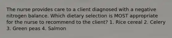 The nurse provides care to a client diagnosed with a negative nitrogen balance. Which dietary selection is MOST appropriate for the nurse to recommend to the client? 1. Rice cereal 2. Celery 3. Green peas 4. Salmon