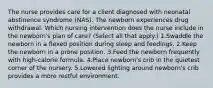 The nurse provides care for a client diagnosed with neonatal abstinence syndrome (NAS). The newborn experiences drug withdrawal. Which nursing intervention does the nurse include in the newborn's plan of care? (Select all that apply.) 1.Swaddle the newborn in a flexed position during sleep and feedings. 2.Keep the newborn in a prone position. 3.Feed the newborn frequently with high-calorie formula. 4.Place newborn's crib in the quietest corner of the nursery. 5.Lowered lighting around newborn's crib provides a more restful environment.