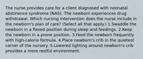 The nurse provides care for a client diagnosed with neonatal abstinence syndrome (NAS). The newborn experiences drug withdrawal. Which nursing intervention does the nurse include in the newborn's plan of care? (Select all that apply.) 1.Swaddle the newborn in a flexed position during sleep and feedings. 2.Keep the newborn in a prone position. 3.Feed the newborn frequently with high-calorie formula. 4.Place newborn's crib in the quietest corner of the nursery. 5.Lowered lighting around newborn's crib provides a more restful environment.