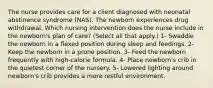 The nurse provides care for a client diagnosed with neonatal abstinence syndrome (NAS). The newborn experiences drug withdrawal. Which nursing intervention does the nurse include in the newborn's plan of care? (Select all that apply.) 1- Swaddle the newborn in a flexed position during sleep and feedings. 2- Keep the newborn in a prone position. 3- Feed the newborn frequently with high-calorie formula. 4- Place newborn's crib in the quietest corner of the nursery. 5- Lowered lighting around newborn's crib provides a more restful environment.