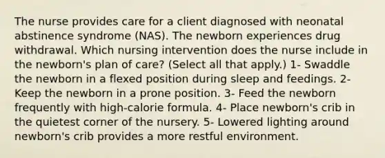 The nurse provides care for a client diagnosed with neonatal abstinence syndrome (NAS). The newborn experiences drug withdrawal. Which nursing intervention does the nurse include in the newborn's plan of care? (Select all that apply.) 1- Swaddle the newborn in a flexed position during sleep and feedings. 2- Keep the newborn in a prone position. 3- Feed the newborn frequently with high-calorie formula. 4- Place newborn's crib in the quietest corner of the nursery. 5- Lowered lighting around newborn's crib provides a more restful environment.