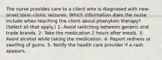 The nurse provides care to a client who is diagnosed with new-onset tonic-clonic seizures. Which information does the nurse include when teaching the client about phenytoin therapy? (Select all that apply.) 1- Avoid switching between generic and trade brands. 2- Take the medication 2 hours after meals. 3- Avoid alcohol while taking the medication. 4- Report redness or swelling of gums. 5- Notify the health care provider if a rash appears.