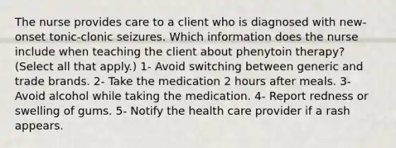 The nurse provides care to a client who is diagnosed with new-onset tonic-clonic seizures. Which information does the nurse include when teaching the client about phenytoin therapy? (Select all that apply.) 1- Avoid switching between generic and trade brands. 2- Take the medication 2 hours after meals. 3- Avoid alcohol while taking the medication. 4- Report redness or swelling of gums. 5- Notify the health care provider if a rash appears.