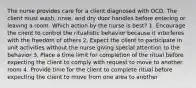 The nurse provides care for a client diagnosed with OCD. The client must wash, rinse, and dry door handles before entering or leaving a room. Which action by the nurse is best? 1. Encourage the client to control the ritualistic behavior because it interferes with the freedom of others 2. Expect the client to participate in unit activities without the nurse giving special attention to the behavior 3. Place a time limit for completion of the ritual before expecting the client to comply with request to move to another room 4. Provide time for the client to complete ritual before expecting the client to move from one area to another