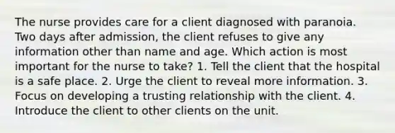 The nurse provides care for a client diagnosed with paranoia. Two days after admission, the client refuses to give any information other than name and age. Which action is most important for the nurse to take? 1. Tell the client that the hospital is a safe place. 2. Urge the client to reveal more information. 3. Focus on developing a trusting relationship with the client. 4. Introduce the client to other clients on the unit.