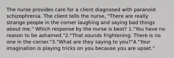 The nurse provides care for a client diagnosed with paranoid schizophrenia. The client tells the nurse, "There are really strange people in the corner laughing and saying bad things about me." Which response by the nurse is best? 1."You have no reason to be ashamed."2."That sounds frightening. There is no one in the corner."3."What are they saying to you?"4."Your imagination is playing tricks on you because you are upset."