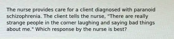 The nurse provides care for a client diagnosed with paranoid schizophrenia. The client tells the nurse, "There are really strange people in the corner laughing and saying bad things about me." Which response by the nurse is best?