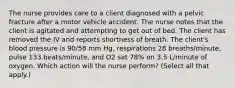 The nurse provides care to a client diagnosed with a pelvic fracture after a motor vehicle accident. The nurse notes that the client is agitated and attempting to get out of bed. The client has removed the IV and reports shortness of breath. The client's blood pressure is 90/58 mm Hg, respirations 28 breaths/minute, pulse 133 beats/minute, and O2 sat 78% on 3.5 L/minute of oxygen. Which action will the nurse perform? (Select all that apply.)