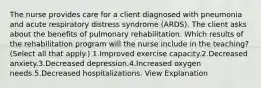 The nurse provides care for a client diagnosed with pneumonia and acute respiratory distress syndrome (ARDS). The client asks about the benefits of pulmonary rehabilitation. Which results of the rehabilitation program will the nurse include in the teaching? (Select all that apply.) 1.Improved exercise capacity.2.Decreased anxiety.3.Decreased depression.4.Increased oxygen needs.5.Decreased hospitalizations. View Explanation