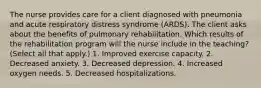 The nurse provides care for a client diagnosed with pneumonia and acute respiratory distress syndrome (ARDS). The client asks about the benefits of pulmonary rehabilitation. Which results of the rehabilitation program will the nurse include in the teaching? (Select all that apply.) 1. Improved exercise capacity. 2. Decreased anxiety. 3. Decreased depression. 4. Increased oxygen needs. 5. Decreased hospitalizations.