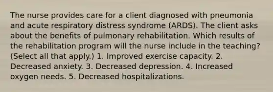 The nurse provides care for a client diagnosed with pneumonia and acute respiratory distress syndrome (ARDS). The client asks about the benefits of pulmonary rehabilitation. Which results of the rehabilitation program will the nurse include in the teaching? (Select all that apply.) 1. Improved exercise capacity. 2. Decreased anxiety. 3. Decreased depression. 4. Increased oxygen needs. 5. Decreased hospitalizations.