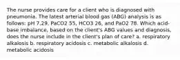 The nurse provides care for a client who is diagnosed with pneumonia. The latest arterial blood gas (ABG) analysis is as follows: pH 7.29, PaCO2 55, HCO3 26, and PaO2 78. Which acid-base imbalance, based on the client's ABG values and diagnosis, does the nurse include in the client's plan of care? a. respiratory alkalosis b. respiratory acidosis c. metabolic alkalosis d. metabolic acidosis