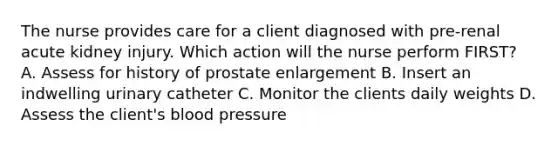 The nurse provides care for a client diagnosed with pre-renal acute kidney injury. Which action will the nurse perform FIRST? A. Assess for history of prostate enlargement B. Insert an indwelling urinary catheter C. Monitor the clients daily weights D. Assess the client's blood pressure