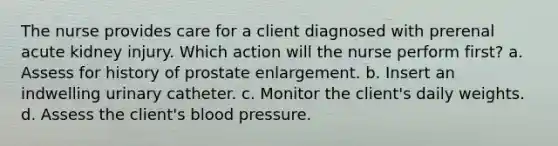 The nurse provides care for a client diagnosed with prerenal acute kidney injury. Which action will the nurse perform first? a. Assess for history of prostate enlargement. b. Insert an indwelling urinary catheter. c. Monitor the client's daily weights. d. Assess the client's blood pressure.