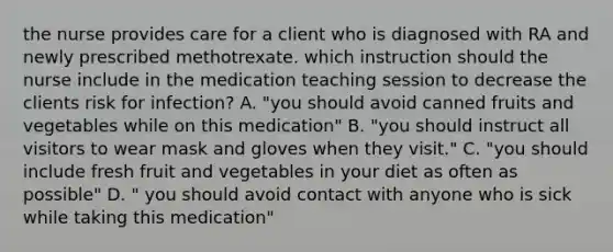 the nurse provides care for a client who is diagnosed with RA and newly prescribed methotrexate. which instruction should the nurse include in the medication teaching session to decrease the clients risk for infection? A. "you should avoid canned fruits and vegetables while on this medication" B. "you should instruct all visitors to wear mask and gloves when they visit." C. "you should include fresh fruit and vegetables in your diet as often as possible" D. " you should avoid contact with anyone who is sick while taking this medication"