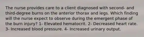 The nurse provides care to a client diagnosed with second- and third-degree burns on the anterior thorax and legs. Which finding will the nurse expect to observe during the emergent phase of the burn injury? 1- Elevated hematocrit. 2- Decreased heart rate. 3- Increased blood pressure. 4- Increased urinary output.