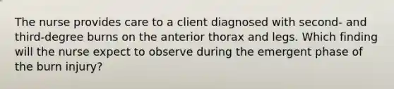 The nurse provides care to a client diagnosed with second- and third-degree burns on the anterior thorax and legs. Which finding will the nurse expect to observe during the emergent phase of the burn injury?