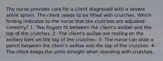 The nurse provides care for a client diagnosed with a severe ankle sprain. The client needs to be fitted with crutches. Which finding indicates to the nurse that the crutches are adjusted correctly? 1- Two fingers fit between the client's axillae and the top of the crutches. 2- The client's axillae are resting on the axillary bars on the top of the crutches. 3- The nurse can slide a pencil between the client's axillae and the top of the crutches. 4- The client keeps the arms straight when standing with crutches.