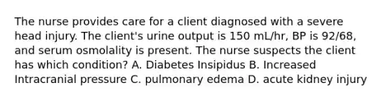 The nurse provides care for a client diagnosed with a severe head injury. The client's urine output is 150 mL/hr, BP is 92/68, and serum osmolality is present. The nurse suspects the client has which condition? A. Diabetes Insipidus B. Increased Intracranial pressure C. pulmonary edema D. acute kidney injury