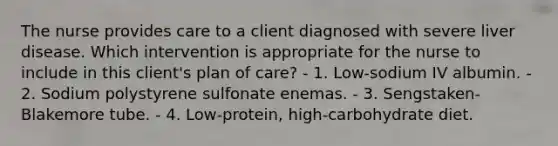 The nurse provides care to a client diagnosed with severe liver disease. Which intervention is appropriate for the nurse to include in this client's plan of care? - 1. Low-sodium IV albumin. - 2. Sodium polystyrene sulfonate enemas. - 3. Sengstaken-Blakemore tube. - 4. Low-protein, high-carbohydrate diet.