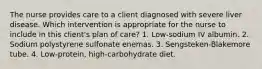 The nurse provides care to a client diagnosed with severe liver disease. Which intervention is appropriate for the nurse to include in this client's plan of care? 1. Low-sodium IV albumin. 2. Sodium polystyrene sulfonate enemas. 3. Sengsteken-Blakemore tube. 4. Low-protein, high-carbohydrate diet.