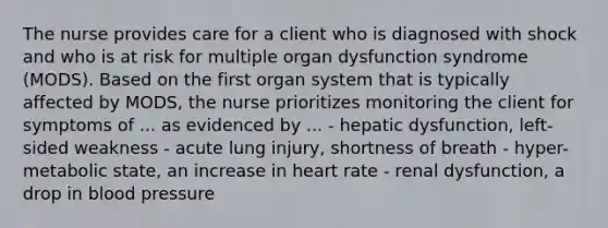 The nurse provides care for a client who is diagnosed with shock and who is at risk for multiple organ dysfunction syndrome (MODS). Based on the first organ system that is typically affected by MODS, the nurse prioritizes monitoring the client for symptoms of ... as evidenced by ... - hepatic dysfunction, left-sided weakness - acute lung injury, shortness of breath - hyper-metabolic state, an increase in heart rate - renal dysfunction, a drop in blood pressure