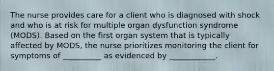 The nurse provides care for a client who is diagnosed with shock and who is at risk for multiple organ dysfunction syndrome (MODS). Based on the first organ system that is typically affected by MODS, the nurse prioritizes monitoring the client for symptoms of __________ as evidenced by ____________.