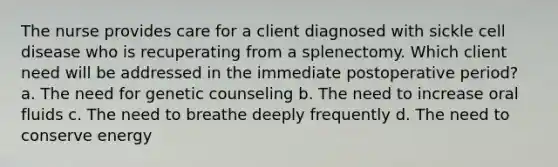 The nurse provides care for a client diagnosed with sickle cell disease who is recuperating from a splenectomy. Which client need will be addressed in the immediate postoperative period? a. The need for genetic counseling b. The need to increase oral fluids c. The need to breathe deeply frequently d. The need to conserve energy