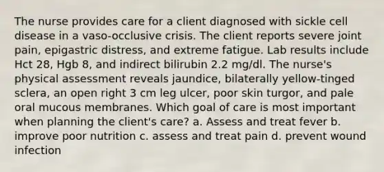 The nurse provides care for a client diagnosed with sickle cell disease in a vaso-occlusive crisis. The client reports severe joint pain, epigastric distress, and extreme fatigue. Lab results include Hct 28, Hgb 8, and indirect bilirubin 2.2 mg/dl. The nurse's physical assessment reveals jaundice, bilaterally yellow-tinged sclera, an open right 3 cm leg ulcer, poor skin turgor, and pale oral mucous membranes. Which goal of care is most important when planning the client's care? a. Assess and treat fever b. improve poor nutrition c. assess and treat pain d. prevent wound infection