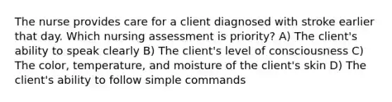 The nurse provides care for a client diagnosed with stroke earlier that day. Which nursing assessment is priority? A) The client's ability to speak clearly B) The client's level of consciousness C) The color, temperature, and moisture of the client's skin D) The client's ability to follow simple commands