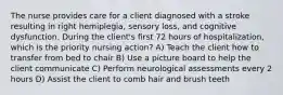 The nurse provides care for a client diagnosed with a stroke resulting in right hemiplegia, sensory loss, and cognitive dysfunction. During the client's first 72 hours of hospitalization, which is the priority nursing action? A) Teach the client how to transfer from bed to chair B) Use a picture board to help the client communicate C) Perform neurological assessments every 2 hours D) Assist the client to comb hair and brush teeth