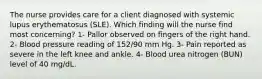 The nurse provides care for a client diagnosed with systemic lupus erythematosus (SLE). Which finding will the nurse find most concerning? 1- Pallor observed on fingers of the right hand. 2- Blood pressure reading of 152/90 mm Hg. 3- Pain reported as severe in the left knee and ankle. 4- Blood urea nitrogen (BUN) level of 40 mg/dL.