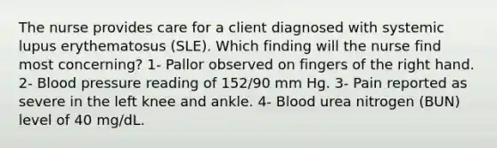 The nurse provides care for a client diagnosed with systemic lupus erythematosus (SLE). Which finding will the nurse find most concerning? 1- Pallor observed on fingers of the right hand. 2- Blood pressure reading of 152/90 mm Hg. 3- Pain reported as severe in the left knee and ankle. 4- Blood urea nitrogen (BUN) level of 40 mg/dL.