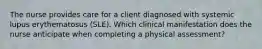 The nurse provides care for a client diagnosed with systemic lupus erythematosus (SLE). Which clinical manifestation does the nurse anticipate when completing a physical assessment?