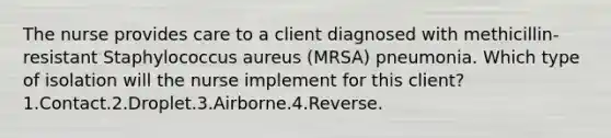 The nurse provides care to a client diagnosed with methicillin-resistant Staphylococcus aureus (MRSA) pneumonia. Which type of isolation will the nurse implement for this client? 1.Contact.2.Droplet.3.Airborne.4.Reverse.