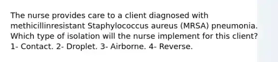 The nurse provides care to a client diagnosed with methicillinresistant Staphylococcus aureus (MRSA) pneumonia. Which type of isolation will the nurse implement for this client? 1- Contact. 2- Droplet. 3- Airborne. 4- Reverse.