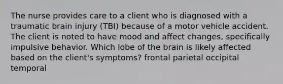 The nurse provides care to a client who is diagnosed with a traumatic brain injury (TBI) because of a motor vehicle accident. The client is noted to have mood and affect changes, specifically impulsive behavior. Which lobe of the brain is likely affected based on the client's symptoms? frontal parietal occipital temporal