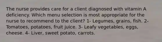 The nurse provides care for a client diagnosed with vitamin A deficiency. Which menu selection is most appropriate for the nurse to recommend to the client? 1- Legumes, grains, fish. 2- Tomatoes, potatoes, fruit juice. 3- Leafy vegetables, eggs, cheese. 4- Liver, sweet potato, carrots.