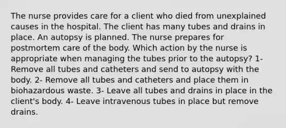 The nurse provides care for a client who died from unexplained causes in the hospital. The client has many tubes and drains in place. An autopsy is planned. The nurse prepares for postmortem care of the body. Which action by the nurse is appropriate when managing the tubes prior to the autopsy? 1- Remove all tubes and catheters and send to autopsy with the body. 2- Remove all tubes and catheters and place them in biohazardous waste. 3- Leave all tubes and drains in place in the client's body. 4- Leave intravenous tubes in place but remove drains.