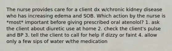 The nurse provides care for a client dx w/chronic kidney disease who has increasing edema and SOB. Which action by the nurse is *most* important before giving prescribed oral atenolol? 1. ask the client about diuretic use at home 2. check the client's pulse and BP 3. tell the client to call for help if dizzy or faint 4. allow only a few sips of water w/the medication