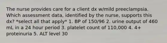 The nurse provides care for a client dx w/mild preeclampsia. Which assessment data, identified by the nurse, supports this dx? *select all that apply* 1. BP of 150/96 2. urine output of 460 mL in a 24 hour period 3. platelet count of 110,000 4. 4+ proteinuria 5. ALT level 30