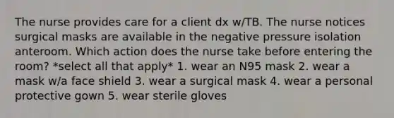 The nurse provides care for a client dx w/TB. The nurse notices surgical masks are available in the negative pressure isolation anteroom. Which action does the nurse take before entering the room? *select all that apply* 1. wear an N95 mask 2. wear a mask w/a face shield 3. wear a surgical mask 4. wear a personal protective gown 5. wear sterile gloves