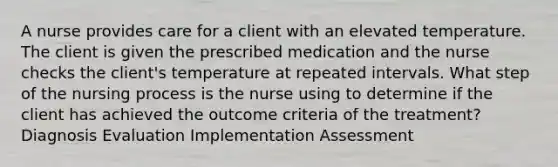 A nurse provides care for a client with an elevated temperature. The client is given the prescribed medication and the nurse checks the client's temperature at repeated intervals. What step of the nursing process is the nurse using to determine if the client has achieved the outcome criteria of the treatment? Diagnosis Evaluation Implementation Assessment